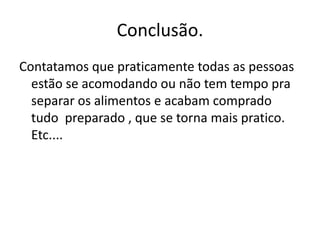 Conclusão.Contatamos que praticamente todas as pessoas estão se acomodando ou não tem tempo pra  separar os alimentos e acabam comprado tudo  preparado , que se torna mais pratico. Etc....
