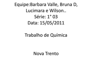 Equipe:Barbara Valle, Bruna D, Lucimara e Wilson..Série: 1° 03Data: 15/05/2011Trabalho de QuímicaNova Trento  