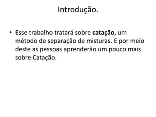 Introdução.Esse trabalho tratará sobre catação, um método de separação de misturas. E por meio deste as pessoas aprenderão um pouco mais sobre Catação.