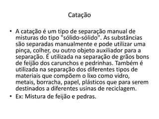 CataçãoA catação é um tipo de separação manual de misturas do tipo "sólido-sólido". As substâncias são separadas manualmente e pode utilizar uma pinça, colher, ou outro objeto auxiliador para a separação. É utilizada na separação de grãos bons de feijão dos carunchos e pedrinhas. Também é utilizada na separação dos diferentes tipos de materiais que compõem o lixo como vidro, metais, borracha, papel, plásticos que para serem destinados a diferentes usinas de reciclagem.Ex: Mistura de feijão e pedras.