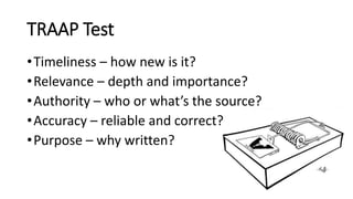 TRAAP Test
•Timeliness – how new is it?
•Relevance – depth and importance?
•Authority – who or what’s the source?
•Accuracy – reliable and correct?
•Purpose – why written?
 