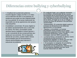 Diferencias entre bullying y cyberbullying1. Amplitud de la potencial audiencia. Cuando alguien cuelga una foto o un vídeo con la intención de herir a una persona, la audiencia que puede ver ese material puede ser muy grande. En el acoso tradicional, los espectado-res de las agresiones eran grupos más pequeños.Invisibilidad o anonimato. El acoso digital no se realiza necesariamente cara a cara ante la víctima. Por tanto, el acosador puede sentirse menos culpable e incluso ignorar o no ser consciente de las consecuencias cau-sadaspor sus acciones. Sin la respuesta directa de sus actos, pueden haber menos oportunidades para el remordimiento y menos oportunidades para intervenir o solucionar el problema.En cualquier lugar y en cualquier momento: la movilidad y conectividad de las nuevas tecnologías de la comunicación provoca que se traspasen los límites temporales y físicos que marcaban el acoso en la escuela. Como se ha dicho, el hogar ya no es un refugio, ni incluso los fines de semana ni los períodos vacacionales. Imperecedero. El contenido digital usado en el acoso se almacena en los sistemas electrónicos y no se pierde. Rapidez y comodidad. La nuevas tecnologías hacen posible que el cyber-bullying se expanda mucho más rápido y sea mantenido fácilmente: cortar y pegar mensajes; reenviar SMS a grupos, etc. La fuerza física o el tamaño no afecta. Como consecuencia del anonima-to, los acosadores digitales no tienen que ser más fuertes físicamente que sus víctimas.7. El acosador no marginal. En el bullying, los acosadores suelen tener malas relaciones con los profesores, mientras que los acosadores digitales pue-den tener buenas relaciones con ellos.