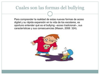 Cuales son las formas del bullying Para comprender la realidad de estas nuevas formas de acoso digital y su rápida expansión en la vida de los escolares, es oportuno entender qué es el bullying –acoso tradicional–, sus características y sus consecuencias (Mason, 2008: 324).
