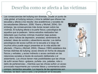 Describa como se afecta a las victimas Las consecuencias del bullying son diversas. Desde un punto de vista global, el bullying reduce y mina la calidad que ofrecen las escuelas y afecta a los resulta- dos académicos y sociales de los estudiantes (Manson, 2008; Ybarra y Michell, 2004). Sin embargo, las consecuencias más duras recaen sobre las víctimas. El bullying afecta a la parte física y psicológica de aquellos que la padecen. Varios estudios realizados han detectado que muchas víctimas muestran baja autoes-tima, altos índices de depresión, ansiedad, sentimiento de soledad, ideas de suicidio y absentismo escolar. Los daños psicológicos del acoso sufrido en la escuela a lo largo de muchos años puede seguir presentes en la vida adulta del afectado  (Ybarra y Michell, 2004). Olweus (1993) establece dos formas distintas de bullying: acoso directo en forma de ataques físicos y verbales; y acoso indirecto o acoso centrado en las relaciones sociales a través de exclusión deliberada o el aislamiento. Los chicos tienen más posibilidades que las chicas de sufrir acoso físico –golpeos, puñeta- zos, patadas, robo o daño de pertenencias–, mientras que las chicas sufren un acoso provocado mayormente por rumores falsos y comentarios sobre compor- tamientos sexuales. La mayoría de las agresiones son directas, es decir, cara a cara, y se producen en la escuela.