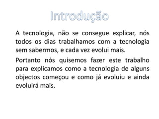 	A tecnologia, não se consegue explicar, nós todos os dias trabalhamos com a tecnologia sem sabermos, e cada vez evolui mais.	Portanto nós quisemos fazer este trabalho para explicamos como a tecnologia de alguns objectos começou e como já evoluiu e ainda  evoluirá mais. Introdução