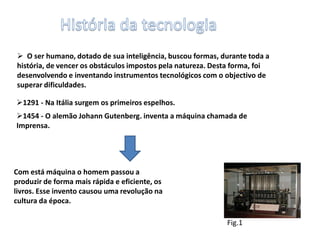 História da tecnologia  O ser humano, dotado de sua inteligência, buscou formas, durante toda a história, de vencer os obstáculos impostos pela natureza. Desta forma, foi desenvolvendo e inventando instrumentos tecnológicos com o objectivo de superar dificuldades. 