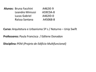 Alunos: Bruna Facchini          A462IE-9
        Leandro Miniussi        A59CDA-8
        Lucas Gabriel           A462ID-0
        Raíssa Santana          A45068-8


Curso: Arquitetura e Urbanismo 5º s / Noturno – Unip Swift

Professores: Paula Francisca / Edilene Donadon

Disciplina: PEM (Projeto de Edifício Multifuncional)
 
