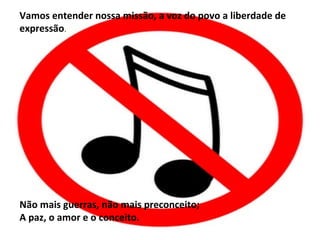 Vamos entender nossa missão, a voz do povo a liberdade de
expressão.




Não mais guerras, não mais preconceito;
A paz, o amor e o conceito.
 