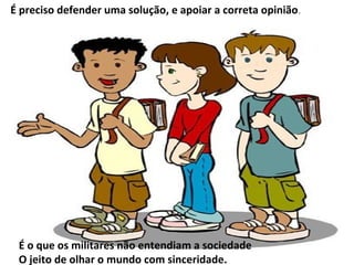 É preciso defender uma solução, e apoiar a correta opinião .




 É o que os militares não entendiam a sociedade
 O jeito de olhar o mundo com sinceridade.
 