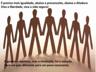 É preciso mais igualdade, abaixo o preconceito, abaixo a ditadura
Viva a liberdade, viva a vida segura!




  O governo reprimiu, mas a revolução, foi a solução
  Para um país diferente para um povo consciente.
 