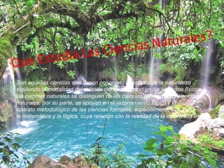 Son aquellas ciencias que tienen por objeto el estudio de la naturaleza
siguiendo la modalidad del método científico. Estudian los aspectos físicos, y
las ciencias naturales se distinguen de las ciencias sociales ,Las ciencias
naturales, por su parte, se apoyan en el razonamiento lógico y el
aparato metodológico de las ciencias formales, especialmente de
la matemática y la lógica, cuya relación con la realidad de la naturaleza es
indirecta.
 