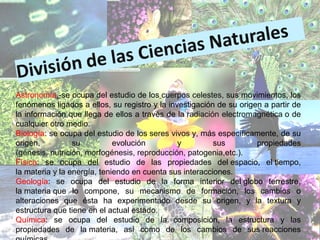 Astronomía.-se ocupa del estudio de los cuerpos celestes, sus movimientos, los
fenómenos ligados a ellos, su registro y la investigación de su origen a partir de
la información que llega de ellos a través de la radiación electromagnética o de
cualquier otro medio.
Biología: se ocupa del estudio de los seres vivos y, más específicamente, de su
origen, su evolución y sus propiedades
(génesis, nutrición, morfogénesis, reproducción, patogenia,etc.).
Física: se ocupa del estudio de las propiedades del espacio, el tiempo,
la materia y la energía, teniendo en cuenta sus interacciones.
Geología: se ocupa del estudio de la forma interior del globo terrestre,
la materia que lo compone, su mecanismo de formación, los cambios o
alteraciones que ésta ha experimentado desde su origen, y la textura y
estructura que tiene en el actual estado.
Química: se ocupa del estudio de la composición, la estructura y las
propiedades de la materia, así como de los cambios de sus reacciones
 