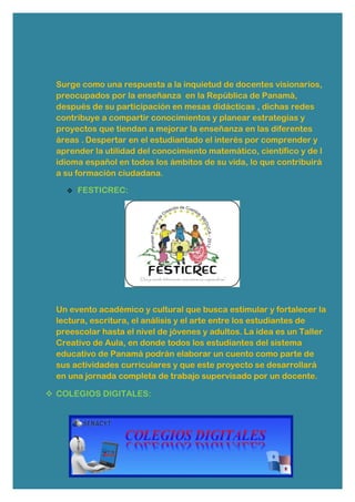 Surge como una respuesta a la inquietud de docentes visionarios,
preocupados por la enseñanza en la República de Panamá,
después de su participación en mesas didácticas , dichas redes
contribuye a compartir conocimientos y planear estrategias y
proyectos que tiendan a mejorar la enseñanza en las diferentes
áreas . Despertar en el estudiantado el interés por comprender y
aprender la utilidad del conocimiento matemático, científico y de l
idioma español en todos los ámbitos de su vida, lo que contribuirá
a su formación ciudadana.
 FESTICREC:
Un evento académico y cultural que busca estimular y fortalecer la
lectura, escritura, el análisis y el arte entre los estudiantes de
preescolar hasta el nivel de jóvenes y adultos. La idea es un Taller
Creativo de Aula, en donde todos los estudiantes del sistema
educativo de Panamá podrán elaborar un cuento como parte de
sus actividades curriculares y que este proyecto se desarrollará
en una jornada completa de trabajo supervisado por un docente.
 COLEGIOS DIGITALES:
 