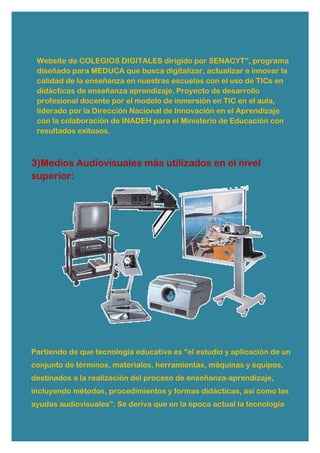 Website de COLEGIOS DIGITALES dirigido por SENACYT", programa
diseñado para MEDUCA que busca digitalizar, actualizar e innovar la
calidad de la enseñanza en nuestras escuelas con el uso de TICs en
didácticas de enseñanza aprendizaje. Proyecto de desarrollo
profesional docente por el modelo de inmersión en TIC en el aula,
liderado por la Dirección Nacional de Innovación en el Aprendizaje
con la colaboración de INADEH para el Ministerio de Educación con
resultados exitosos.
3)Medios Audiovisuales más utilizados en el nivel
superior:
Partiendo de que tecnología educativa es “el estudio y aplicación de un
conjunto de términos, materiales, herramientas, máquinas y equipos,
destinados a la realización del proceso de enseñanza-aprendizaje,
incluyendo métodos, procedimientos y formas didácticas, así como las
ayudas audiovisuales”. Se deriva que en la época actual la tecnología
 