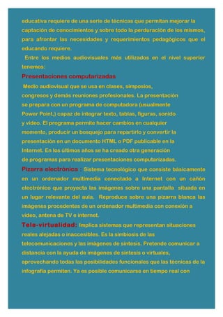 educativa requiere de una serie de técnicas que permitan mejorar la
captación de conocimientos y sobre todo la perduración de los mismos,
para afrontar las necesidades y requerimientos pedagógicos que el
educando requiere.
Entre los medios audiovisuales más utilizados en el nivel superior
tenemos:
Presentaciones computarizadas
Medio audiovisual que se usa en clases, simposios,
congresos y demás reuniones profesionales. La presentación
se prepara con un programa de computadora (usualmente
Power Point,) capaz de integrar texto, tablas, figuras, sonido
y video. El programa permite hacer cambios en cualquier
momento, producir un bosquejo para repartirlo y convertir la
presentación en un documento HTML o PDF publicable en la
Internet. En los últimos años se ha creado otra generación
de programas para realizar presentaciones computarizadas.
Pizarra electrónica : Sistema tecnológico que consiste básicamente
en un ordenador multimedia conectado a Internet con un cañón
electrónico que proyecta las imágenes sobre una pantalla situada en
un lugar relevante del aula. Reproduce sobre una pizarra blanca las
imágenes procedentes de un ordenador multimedia con conexión a
video, antena de TV e internet.
Tele-virtualidad: Implica sistemas que representan situaciones
reales alejadas o inaccesibles. Es la simbiosis de las
telecomunicaciones y las imágenes de síntesis. Pretende comunicar a
distancia con la ayuda de imágenes de síntesis o virtuales,
aprovechando todas las posibilidades funcionales que las técnicas de la
infografía permiten. Ya es posible comunicarse en tiempo real con
 