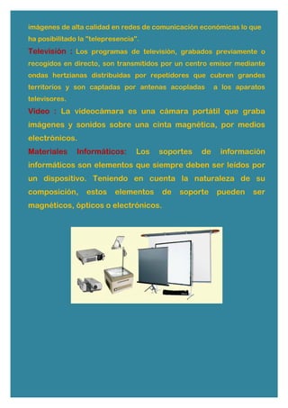 imágenes de alta calidad en redes de comunicación económicas lo que
ha posibilitado la "telepresencia".
Televisión : Los programas de televisión, grabados previamente o
recogidos en directo, son transmitidos por un centro emisor mediante
ondas hertzianas distribuidas por repetidores que cubren grandes
territorios y son captadas por antenas acopladas a los aparatos
televisores.
Video : La videocámara es una cámara portátil que graba
imágenes y sonidos sobre una cinta magnética, por medios
electrónicos.
Materiales Informáticos: Los soportes de información
informáticos son elementos que siempre deben ser leídos por
un dispositivo. Teniendo en cuenta la naturaleza de su
composición, estos elementos de soporte pueden ser
magnéticos, ópticos o electrónicos.
 