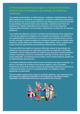 5 ) Recomendaciones para mejorar a través de los medios
audiovisuales la enseñanza- aprendizaje y la calidad de
enseñanza .
*Los medios audiovisuales se deben planear cuidadosa y detalladamente. Ahora,
debe atenderse no solamente a la asignatura, contenido y diferencias individuales
de los alumnos sino a otros muchos factores que influyen para el éxito del proceso
del aprendizaje. Reuniendo todos estos elementos, podemos desarrollar una
planificación o Diseño sistemático de la enseñanza. Uno de los elementos
indispensables del diseño, es la previsión, organización y producción de recursos
didácticos.
*Los medios que deberán usarse en «el diseño de planificación de las asignaturas
» son los que requieran los objetivos, el contenido y los métodos. Los medios no
son suplementarios a la enseñanza, ni su soporte: son el estímulo mismo. A la luz
de este concepto no puede aceptarse la concepción obsoleta de los medios como
auxiliares, ayudas. Debe pues determinarse cuáles medios, cómo y cuándo van a
proporcionar las experiencias más efectivas y eficaces para los alumnos.
*Así como diferentes objetivos requieren diferentes clases de aprendizaje, así
también los recursos para ser adecuados necesitan corresponder a las tareas
requeridas. Ciertos medios pueden ser mejores que otros para ciertos propósitos
(sonido o impresión; película en movimiento, Internet). En otros casos, uso del
equipo disponible, conveniencia de los costos y otros muchos factores pueden ser
los determinantes de la elección.
*Los medios didácticos deben seleccionarse de manera que logren presentar los
temas o conceptos de un tema de una manera objetiva, clara y accesible.
Proporcionar al aprendiz medios variados de aprendizaje. Estimular el interés y la
motivación del grupo. Acercar a los participantes a la realidad y a darle
significado a lo aprendido.
*Que los medios audiovisuales tenga un propósito definido y que realmente sirva
para apoyar los objetivos propuestos en las asignaturas. Que dichos medios
respondan a las demandas del entorno sociocultural de la escuela .
 