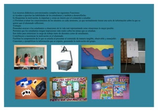 Los recursos didácticos convencionales cumplen las siguientes Funciones:
a) Ayudan a ejercitar las habilidades de los estudiantes y también a desarrollarlas.
b) Despiertan la motivación, la impulsan y crean un interés por el contenido a estudiar.
c) Permiten evaluar los conocimientos de los alumnos en cada momento, ya que normalmente tienen una serie de información sobre la que se
quiere que el alumnado reflexione.
Ventajas:
Pretenden acercar a los estudiantes a situaciones de la vida real representando estas situaciones lo mejor posible.
Permiten que los estudiantes tengan impresiones más reales sobre los temas que se estudian.
Son útiles para minimizar la carga de trabajo tanto de docentes como de estudiantes.
Contribuyen a maximizar la motivación en el alumnado.
Facilitan la comprensión de lo que se estudia al presentar el contenido de manera tangible, observable y manejable.
Concretan y ejemplifican la información que se expone, generando la motivación del grupo.
 