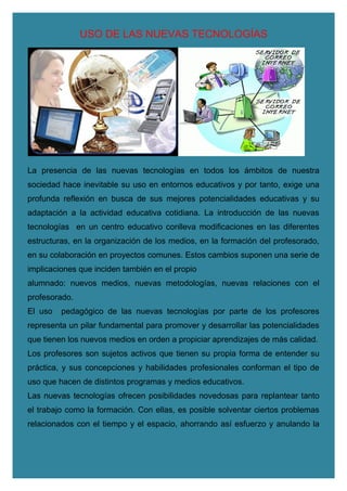 USO DE LAS NUEVAS TECNOLOGÍAS
La presencia de las nuevas tecnologías en todos los ámbitos de nuestra
sociedad hace inevitable su uso en entornos educativos y por tanto, exige una
profunda reflexión en busca de sus mejores potencialidades educativas y su
adaptación a la actividad educativa cotidiana. La introducción de las nuevas
tecnologías en un centro educativo conlleva modificaciones en las diferentes
estructuras, en la organización de los medios, en la formación del profesorado,
en su colaboración en proyectos comunes. Estos cambios suponen una serie de
implicaciones que inciden también en el propio
alumnado: nuevos medios, nuevas metodologías, nuevas relaciones con el
profesorado.
El uso pedagógico de las nuevas tecnologías por parte de los profesores
representa un pilar fundamental para promover y desarrollar las potencialidades
que tienen los nuevos medios en orden a propiciar aprendizajes de más calidad.
Los profesores son sujetos activos que tienen su propia forma de entender su
práctica, y sus concepciones y habilidades profesionales conforman el tipo de
uso que hacen de distintos programas y medios educativos.
Las nuevas tecnologías ofrecen posibilidades novedosas para replantear tanto
el trabajo como la formación. Con ellas, es posible solventar ciertos problemas
relacionados con el tiempo y el espacio, ahorrando así esfuerzo y anulando la
 
