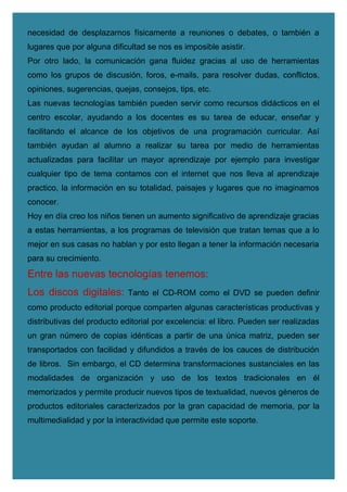 necesidad de desplazarnos físicamente a reuniones o debates, o también a
lugares que por alguna dificultad se nos es imposible asistir.
Por otro lado, la comunicación gana fluidez gracias al uso de herramientas
como los grupos de discusión, foros, e-mails, para resolver dudas, conflictos,
opiniones, sugerencias, quejas, consejos, tips, etc.
Las nuevas tecnologías también pueden servir como recursos didácticos en el
centro escolar, ayudando a los docentes es su tarea de educar, enseñar y
facilitando el alcance de los objetivos de una programación curricular. Así
también ayudan al alumno a realizar su tarea por medio de herramientas
actualizadas para facilitar un mayor aprendizaje por ejemplo para investigar
cualquier tipo de tema contamos con el internet que nos lleva al aprendizaje
practico, la información en su totalidad, paisajes y lugares que no imaginamos
conocer.
Hoy en día creo los niños tienen un aumento significativo de aprendizaje gracias
a estas herramientas, a los programas de televisión que tratan temas que a lo
mejor en sus casas no hablan y por esto llegan a tener la información necesaria
para su crecimiento.
Entre las nuevas tecnologías tenemos:
Los discos digitales: Tanto el CD-ROM como el DVD se pueden definir
como producto editorial porque comparten algunas características productivas y
distributivas del producto editorial por excelencia: el libro. Pueden ser realizadas
un gran número de copias idénticas a partir de una única matriz, pueden ser
transportados con facilidad y difundidos a través de los cauces de distribución
de libros. Sin embargo, el CD determina transformaciones sustanciales en las
modalidades de organización y uso de los textos tradicionales en él
memorizados y permite producir nuevos tipos de textualidad, nuevos géneros de
productos editoriales caracterizados por la gran capacidad de memoria, por la
multimedialidad y por la interactividad que permite este soporte.
 