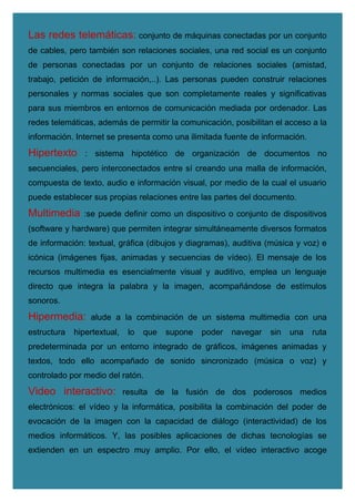 Las redes telemáticas: conjunto de máquinas conectadas por un conjunto
de cables, pero también son relaciones sociales, una red social es un conjunto
de personas conectadas por un conjunto de relaciones sociales (amistad,
trabajo, petición de información,..). Las personas pueden construir relaciones
personales y normas sociales que son completamente reales y significativas
para sus miembros en entornos de comunicación mediada por ordenador. Las
redes telemáticas, además de permitir la comunicación, posibilitan el acceso a la
información. Internet se presenta como una ilimitada fuente de información.
Hipertexto : sistema hipotético de organización de documentos no
secuenciales, pero interconectados entre sí creando una malla de información,
compuesta de texto, audio e información visual, por medio de la cual el usuario
puede establecer sus propias relaciones entre las partes del documento.
Multimedia :se puede definir como un dispositivo o conjunto de dispositivos
(software y hardware) que permiten integrar simultáneamente diversos formatos
de información: textual, gráfica (dibujos y diagramas), auditiva (música y voz) e
icónica (imágenes fijas, animadas y secuencias de vídeo). El mensaje de los
recursos multimedia es esencialmente visual y auditivo, emplea un lenguaje
directo que integra la palabra y la imagen, acompañándose de estímulos
sonoros.
Hipermedia: alude a la combinación de un sistema multimedia con una
estructura hipertextual, lo que supone poder navegar sin una ruta
predeterminada por un entorno integrado de gráficos, imágenes animadas y
textos, todo ello acompañado de sonido sincronizado (música o voz) y
controlado por medio del ratón.
Video interactivo: resulta de la fusión de dos poderosos medios
electrónicos: el vídeo y la informática, posibilita la combinación del poder de
evocación de la imagen con la capacidad de diálogo (interactividad) de los
medios informáticos. Y, las posibles aplicaciones de dichas tecnologías se
extienden en un espectro muy amplio. Por ello, el vídeo interactivo acoge
 