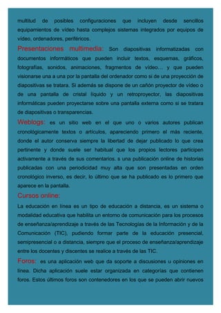 multitud de posibles configuraciones que incluyen desde sencillos
equipamientos de vídeo hasta complejos sistemas integrados por equipos de
vídeo, ordenadores, periféricos.
Presentaciones multimedia: Son diapositivas informatizadas con
documentos informáticos que pueden incluir textos, esquemas, gráficos,
fotografías, sonidos, animaciones, fragmentos de vídeo… y que pueden
visionarse una a una por la pantalla del ordenador como si de una proyección de
diapositivas se tratara. Si además se dispone de un cañón proyector de vídeo o
de una pantalla de cristal líquido y un retroproyector, las diapositivas
informáticas pueden proyectarse sobre una pantalla externa como si se tratara
de diapositivas o transparencias.
Weblogs: es un sitio web en el que uno o varios autores publican
cronológicamente textos o artículos, apareciendo primero el más reciente,
donde el autor conserva siempre la libertad de dejar publicado lo que crea
pertinente y donde suele ser habitual que los propios lectores participen
activamente a través de sus comentarios. s una publicación online de historias
publicadas con una periodicidad muy alta que son presentadas en orden
cronológico inverso, es decir, lo último que se ha publicado es lo primero que
aparece en la pantalla.
Cursos online:
La educación en línea es un tipo de educación a distancia, es un sistema o
modalidad educativa que habilita un entorno de comunicación para los procesos
de enseñanza/aprendizaje a través de las Tecnologías de la Información y de la
Comunicación (TIC), pudiendo formar parte de la educación presencial,
semipresencial o a distancia, siempre que el proceso de enseñanza/aprendizaje
entre los docentes y discentes se realice a través de las TIC.
Foros: es una aplicación web que da soporte a discusiones u opiniones en
línea. Dicha aplicación suele estar organizada en categorías que contienen
foros. Estos últimos foros son contenedores en los que se pueden abrir nuevos
 