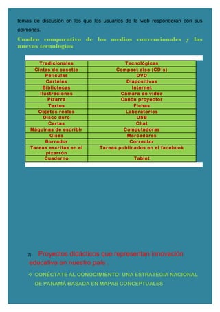 temas de discusión en los que los usuarios de la web responderán con sus
opiniones.
Cuadro comparativo de los medios convencionales y las
nuevas tecnologías:
Tradicionales Tecnológicas
Cintas de casette Compact disc (CD´s)
Películas DVD
Carteles Diapositivas
Bibliotecas Internet
Ilustraciones Cámara de video
Pizarra Cañón proyector
Textos Fichas
Objetos reales Laboratorios
Disco duro USB
Cartas Chat
Máquinas de escribir Computadoras
Gises Marcadores
Borrador Corrector
Tareas escritas en el
pizarrón
Tareas publicados en el facebook
Cuaderno Tablet
2) Proyectos didácticos que representan innovación
educativa en nuestro país .
 CONÉCTATE AL CONOCIMIENTO: UNA ESTRATEGIA NACIONAL
DE PANAMÁ BASADA EN MAPAS CONCEPTUALES
 