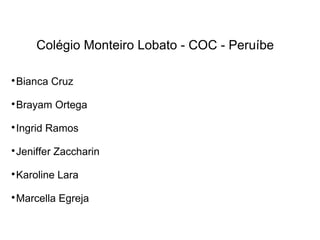 Colégio Monteiro Lobato - COC - Peruíbe

Bianca Cruz

Brayam Ortega

Ingrid Ramos

Jeniffer Zaccharin

Karoline Lara

Marcella Egreja
 