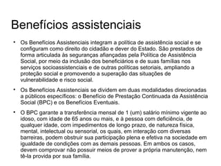 Benefícios assistenciais

Os Benefícios Assistenciais integram a política de assistência social e se
configuram como direito do cidadão e dever do Estado. São prestados de
forma articulada às seguranças afiançadas pela Política de Assistência
Social, por meio da inclusão dos beneficiários e de suas famílias nos
serviços socioassistenciais e de outras políticas setoriais, ampliando a
proteção social e promovendo a superação das situações de
vulnerabilidade e risco social.

Os Benefícios Assistenciais se dividem em duas modalidades direcionadas
a públicos específicos: o Benefício de Prestação Continuada da Assistência
Social (BPC) e os Benefícios Eventuais.

O BPC garante a transferência mensal de 1 (um) salário mínimo vigente ao
idoso, com idade de 65 anos ou mais, e à pessoa com deficiência, de
qualquer idade, com impedimentos de longo prazo, de natureza física,
mental, intelectual ou sensorial, os quais, em interação com diversas
barreiras, podem obstruir sua participação plena e efetiva na sociedade em
igualdade de condições com as demais pessoas. Em ambos os casos,
devem comprovar não possuir meios de prover a própria manutenção, nem
tê-la provida por sua família.
 