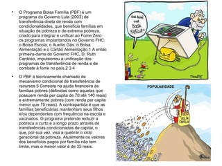 
O Programa Bolsa Família (PBF) é um
programa do Governo Lula (2003) de
transferência direta de renda com
condicionalidades, que beneficia famílias em
situação de pobreza e de extrema pobreza,
criado para integrar e unificar ao Fome Zero
os programas implantandos no Governo FHC:
o Bolsa Escola, o Auxílio Gás, o Bolsa
Alimentação e o Cartão Alimentação.1 A então
primeira-dama do Governo FHC, D. Ruth
Cardoso, impulsionou a unificação dos
programas de transferência de renda e de
combate à fome no país.2 3 4

O PBF é tecnicamente chamado de
mecanismo condicional de transferência de
recursos.5 Consiste na ajuda financeira às
famílias pobres (definidas como aquelas que
possuem renda per capita de 70 até 140 reais)
e extremamente pobres (com renda per capita
menor que 70 reais). A contrapartida é que as
famílias beneficiárias mantenham seus filhos
e/ou dependentes com frequência na escola e
vacinados. O programa pretende reduzir a
pobreza a curto e a longo prazo através de
transferências condicionadas de capital, o
que, por sua vez, visa a quebrar o ciclo
geracional da pobreza. Atualmente os valores
dos benefícios pagos por família não tem
limite, mas o menor valor é de 32 reais.
 