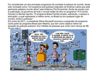 Foi considerado um dos principais programas de combate à pobreza do mundo, tendo
sido nomeado como "um esquema anti-pobreza originado na América Latina que está
ganhando adeptos mundo afora" pela britânica The Economist. Ainda de acordo com
a publicação, os governos de todo o mundo estão de olho no programa.7 8 O jornal
francês Le Monde reporta: "O programa Bolsa Família amplia, sobretudo, o acesso à
educação, a qual representa a melhor arma, no Brasil ou em qualquer lugar do
mundo, contra a pobreza."
Em junho de 2011, a presidente Dilma Rousseff anunciou a expansão do programa,
como parte do programa Brasil sem Miséria, que tem como objetivo retirar da
situação de pobreza extrema 16,2 milhões de pessoas que vivem com menos de R$
70 por mês.9
 