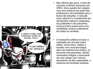 
Nos últimos dez anos, a frota de
veículos no Brasil aumentou em
400%. Esse quadro tem exigido
uma nova postura por parte das
prefeituras e da sociedade para a
busca de soluções. A solução
mais cabível é o investimento em
transportes coletivos integrados,
de qualidade e não poluentes,
como primeiro passo para uma
mobilidade urbana sustentável
em todos os sentidos.

O transporte coletivo envolve a
instalação de veículos sobre
trilhos, como trens, metrôs e
bondes com nova tecnologia,
além da melhoria dos ônibus, os
tornando não poluentes. Sendo
necessário integrar o transporte
de uma cidade com ciclovia,
elevadores de alta capacidade, e
sistemas de bicicletas públicas.
 