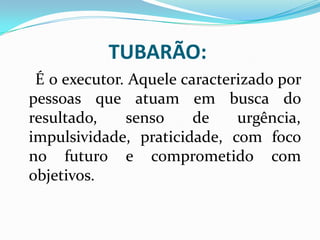 TUBARÃO:
É o executor. Aquele caracterizado por
pessoas que atuam em busca do
resultado, senso de urgência,
impulsividade, praticidade, com foco
no futuro e comprometido com
objetivos.
 