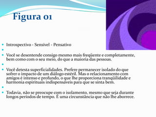  Introspectivo - Sensível - Pensativo

 Você se desentende consigo mesmo mais freqüente e completamente,
bem como com o seu meio, do que a maioria das pessoas.

 Você detesta superficialidades. Prefere permanecer isolado do que
sofrer o impacto de um diálogo estéril. Mas o relacionamento com
amigos é intenso e profundo, o que lhe proporciona tranqüilidade e
harmonia espirituais indispensáveis para que se sinta bem.

 Todavia, não se preocupe com o isolamento, mesmo que seja durante
longos períodos de tempo. É uma circunstância que não lhe aborrece.
Figura 01
 