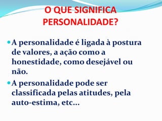 O QUE SIGNIFICA
PERSONALIDADE?
A personalidade é ligada à postura
de valores, a ação como a
honestidade, como desejável ou
não.
A personalidade pode ser
classificada pelas atitudes, pela
auto-estima, etc...
 