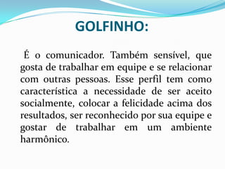 GOLFINHO:
É o comunicador. Também sensível, que
gosta de trabalhar em equipe e se relacionar
com outras pessoas. Esse perfil tem como
característica a necessidade de ser aceito
socialmente, colocar a felicidade acima dos
resultados, ser reconhecido por sua equipe e
gostar de trabalhar em um ambiente
harmônico.
 