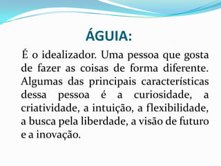 ÁGUIA:
É o idealizador. Uma pessoa que gosta
de fazer as coisas de forma diferente.
Algumas das principais características
dessa pessoa é a curiosidade, a
criatividade, a intuição, a flexibilidade,
a busca pela liberdade, a visão de futuro
e a inovação.
 