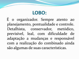 LOBO:
É o organizador. Sempre atento ao
planejamento, pontualidade e controle.
Detalhista, conservador, metódico,
previsível, leal, com dificuldade de
adaptação a mudanças e responsável
com a realização do combinado ainda
são algumas de suas características.
 