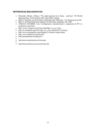 REFERENCIAS BIBLIOGRAFICAS
Hernández Martín, Alfonso. “El cuartel general de la lucha
Reportaje Pág. 59-60. Edición 208. Abril 2004. España.

antivirus”. PC-World.

Mario C. Ginzburg; La PC por dentro; Publicación UAI; 1999; Cap. 1.16. Arranque de una PC.
Mario C. Ginzburg Introducción general a la informática: periféricos; UAI, 1999

ÁNGULO AGUIRRE, Luís. Configuración, mantenimiento y reparación de PC’s y
periféricos.Lima-Perú.
http://www.virusprot.com/Evirus.html#Que_es_un_Virus
http://es.wikipedia.org/wiki/Tipos_de_virus_inform%C3%A1ticos
http://www.monografias.com/trabajos12/virudos/virudos.shtml
http://www.definicion.org/firewall
http://www.geocities.com/ogmg.rm/
http://www.x-extrainternet.com/virus.asp
http://www.trendmicro-la.com/vinfo/vinfo.html.

13

 