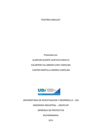 POSTRES ANGULEY

Presentado por:
ALARCON DUARTE GUSTAVO ADOLFO
CALDERÓN VILLAMIZAR LEIDY CAROLINA
CASTRO MANTILLA ANDREA CAROLINA

UNIVERSITARIA DE INVESTIGACION Y DESARROLLO – UDI
INGENIERIA INDUSTRIAL – GRUPO 6P
GERENCIA DE PROYECTOS
BUCARAMANGA
2013

1

 