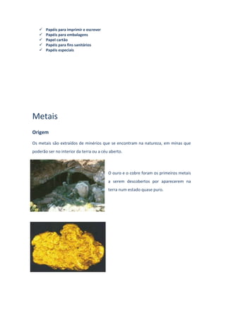  Papéis para imprimir e escrever
 Papéis para embalagens
 Papel cartão
 Papéis para fins sanitários
 Papéis especiais
Metais
Origem
Os metais são extraídos de minérios que se encontram na natureza, em minas que
poderão ser no interior da terra ou a céu aberto.
O ouro e o cobre foram os primeiros metais
a serem descobertos por aparecerem na
terra num estado quase puro.
 