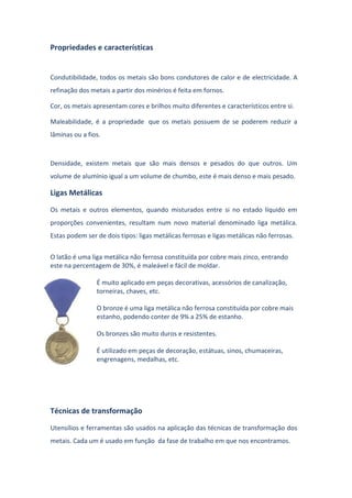 Propriedades e características
Condutibilidade, todos os metais são bons condutores de calor e de electricidade. A
refinação dos metais a partir dos minérios é feita em fornos.
Cor, os metais apresentam cores e brilhos muito diferentes e característicos entre si.
Maleabilidade, é a propriedade que os metais possuem de se poderem reduzir a
lâminas ou a fios.
Densidade, existem metais que são mais densos e pesados do que outros. Um
volume de alumínio igual a um volume de chumbo, este é mais denso e mais pesado.
Ligas Metálicas
Os metais e outros elementos, quando misturados entre si no estado líquido em
proporções convenientes, resultam num novo material denominado liga metálica.
Estas podem ser de dois tipos: ligas metálicas ferrosas e ligas metálicas não ferrosas.
O latão é uma liga metálica não ferrosa constituída por cobre mais zinco, entrando
este na percentagem de 30%, é maleável e fácil de moldar.
É muito aplicado em peças decorativas, acessórios de canalização,
torneiras, chaves, etc.
O bronze é uma liga metálica não ferrosa constituída por cobre mais
estanho, podendo conter de 9% a 25% de estanho.
Os bronzes são muito duros e resistentes.
É utilizado em peças de decoração, estátuas, sinos, chumaceiras,
engrenagens, medalhas, etc.
Técnicas de transformação
Utensílios e ferramentas são usados na aplicação das técnicas de transformação dos
metais. Cada um é usado em função da fase de trabalho em que nos encontramos.
 