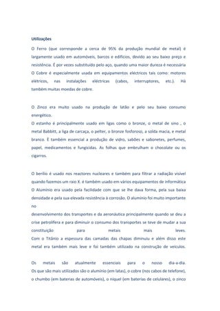 Utilizações
O Ferro (que corresponde a cerca de 95% da produção mundial de metal) é
largamente usado em automóveis, barcos e edifícios, devido ao seu baixo preço e
resistência. É por vezes substituído pelo aço, quando uma maior dureza é necessária
O Cobre é especialmente usada em equipamentos eléctricos tais como: motores
elétricos, nas instalações eléctricas (cabos, interruptores, etc.). Há
também muitas moedas de cobre.
O Zinco era muito usado na produção de latão e pelo seu baixo consumo
energético.
O estanho é principalmente usado em ligas como o bronze, o metal de sino , o
metal Babbitt, a liga de carcaça, o pelter, o bronze fosforoso, a solda macia, e metal
branco. È também essencial a produção de vidro, sabões e sabonetes, perfumes,
papel, medicamentos e fungicidas. As folhas que embrulham o chocolate ou os
cigarros.
O berílio é usado nos reactores nucleares e também para filtrar a radiação visível
quando fazemos um raio X. é também usado em vários equipamentos de informática
O Alumínio era usado pela facilidade com que se lhe dava forma, pela sua baixa
densidade e pela sua elevada resistência à corrosão. O alumínio foi muito importante
no
desenvolvimento dos transportes e da aeronáutica principalmente quando se deu a
crise petrolífera e para diminuir o consumo dos transportes se teve de mudar a sua
constituição para metais mais leves.
Com o Titânio a espessura das camadas das chapas diminuiu e além disso este
metal era também mais leve e foi também utilizado na construção de veículos.
Os metais são atualmente essenciais para o nosso dia-a-dia.
Os que são mais utilizados são o alumínio (em latas), o cobre (nos cabos de telefone),
o chumbo (em baterias de automóveis), o níquel (em baterias de celulares), o zinco
 