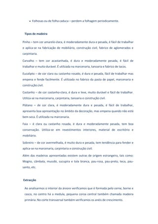 Folhosas ou de folha caduca – perdem a folhagem periodicamente.
Tipos de madeira
Pinho – tem cor amarelo-clara, é moderadamente dura e pesada, é fácil de trabalhar
e aplica-se na fabricação de mobiliário, construção civil, fabrico de aglomerados e
carpintaria.
Carvalho – tem cor acastanhada, é dura e moderadamente pesada, é fácil de
trabalhar e muito durável. É utilizada na marcenaria, tanoaria e fabrico de tacos.
Eucalipto – de cor clara ou castanho rosado, é dura e pesada, fácil de trabalhar mas
empena e fende facilmente. É utilizada no fabrico da pasta de papel, marcenaria e
construção civil.
Castanho – de cor castanho-clara, é dura e leve, muito durável e fácil de trabalhar.
Utiliza-se na marcenaria, carpintaria, tanoaria e construção civil.
Plátano – de cor clara, é moderadamente dura e pesada, é fácil de trabalhar,
apresenta boa apresentação no âmbito da decoração, mas empena quando não está
bem seca. É utilizada na marcenaria.
Faia – é clara ou castanho rosada, é dura e moderadamente pesada, tem boa
conservação. Utiliza-se em revestimentos interiores, material de escritório e
mobiliário.
Sobreiro – de cor avermelhada, é muito dura e pesada, tem tendência para fender e
aplica-se na marcenaria, carpintaria e construção civil.
Além das madeiras apresentadas existem outras de origem estrangeira, tais como:
Mogno, câmbala, mussibi, sucupira e tola branca, pau-rosa, pau-preto, teca, pau-
santo, etc.
Extracção
Ao analisarmos o interior da árvore verificamos que é formada pelo cerne, borne e
casca, no centro há a medula, pequena coroa central também chamada madeira
primária. No corte transversal também verificamos os anéis de crescimento.
 