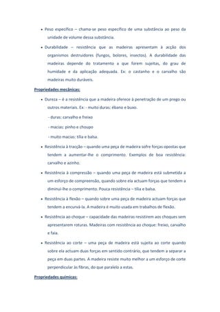 Peso específico – chama-se peso específico de uma substância ao peso da
unidade de volume dessa substância.
Durabilidade – resistência que as madeiras apresentam à acção dos
organismos destruidores (fungos, bolores, insectos). A durabilidade das
madeiras depende do tratamento a que forem sujeitas, do grau de
humidade e da aplicação adequada. Ex: o castanho e o carvalho são
madeiras muito duráveis.
Propriedades mecânicas:
Dureza – é a resistência que a madeira oferece à penetração de um prego ou
outros materiais. Ex: - muito duras: ébano e buxo.
- duras: carvalho e freixo
- macias: pinho e choupo
- muito macias: tília e balsa.
Resistência à tracção – quando uma peça de madeira sofre forças opostas que
tendem a aumentar-lhe o comprimento. Exemplos de boa resistência:
carvalho e azinho.
Resistência à compressão – quando uma peça de madeira está submetida a
um esforço de compreensão, quando sobre ela actuam forças que tendem a
diminui-lhe o comprimento. Pouca resistência – tília e balsa.
Resistência à flexão – quando sobre uma peça de madeira actuam forças que
tendem a encurvá-la. A madeira é muito usada em trabalhos de flexão.
Resistência ao choque – capacidade das madeiras resistirem aos choques sem
apresentarem roturas. Madeiras com resistência ao choque: freixo, carvalho
e faia.
Resistência ao corte – uma peça de madeira está sujeita ao corte quando
sobre ela actuam duas forças em sentido contrário, que tendem a separar a
peça em duas partes. A madeira resiste muito melhor a um esforço de corte
perpendicular às fibras, do que paralelo a estas.
Propriedades químicas:
 