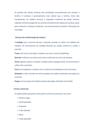As paredes das células lenhosas são constituídas essencialmente por celulose e
lenhina. A celulose é quimicamente mais estável que a lenhina. Estes dois
componentes da madeira formam o esqueleto resistente do tecido lenhoso,
cabendo à lenhina o papel de um cimento envolvente das cadeias da celulose, aptas
para resistirem a esforços mecânicos, mas extremamente sensíveis a flutuações de
humidade.
Técnicas de transformação da madeira
A medição será a primeira técnica a executar quando se realiza um trabalho em
madeira. Os instrumentos de medição deverão ser usados conforme a tarefa a
executar.
Traçar será marcar com rigor a madeira nas zonas a serem trabalhadas
Recortar é efectuar um corte curvo com o auxílio de uma serra de recortes.
Cortar significa separar ou dividir a madeira pelas traçagens feitas. As ferramentas a
utilizar são os serrotes.
Furar será trespassar a madeira com o auxílio de um berbequim e de uma broca.
Desbastar e limar consiste em retirar pedaços de madeira utilizando uma plaina ou
uma lima.
Pregar será unir peças de madeira através de pregos utilizando um martelo.
Formas comerciais
A madeira pode apresentar vários perfis ou formas comerciais, tais como:
Pilares e vigas
Perfil quadrado
Esquadro
Tubo redondo
Barra
Tubo quadrado
 