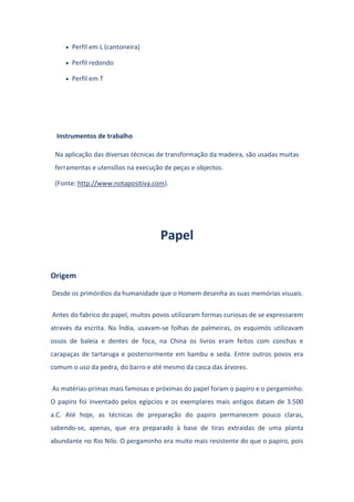 Perfil em L (cantoneira)
Perfil redondo
Perfil em T
Instrumentos de trabalho
Na aplicação das diversas técnicas de transformação da madeira, são usadas muitas
ferramentas e utensílios na execução de peças e objectos.
(Fonte: http://www.notapositiva.com).
Papel
Origem
Desde os primórdios da humanidade que o Homem desenha as suas memórias visuais.
Antes do fabrico do papel, muitos povos utilizaram formas curiosas de se expressarem
através da escrita. Na Índia, usavam-se folhas de palmeiras, os esquimós utilizavam
ossos de baleia e dentes de foca, na China os livros eram feitos com conchas e
carapaças de tartaruga e posteriormente em bambu e seda. Entre outros povos era
comum o uso da pedra, do barro e até mesmo da casca das árvores.
As matérias-primas mais famosas e próximas do papel foram o papiro e o pergaminho.
O papiro foi inventado pelos egípcios e os exemplares mais antigos datam de 3.500
a.C. Até hoje, as técnicas de preparação do papiro permanecem pouco claras,
sabendo-se, apenas, que era preparado à base de tiras extraídas de uma planta
abundante no Rio Nilo. O pergaminho era muito mais resistente do que o papiro, pois
 