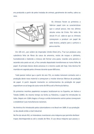era produzido a partir de peles tratadas de animais, geralmente de ovelha, cabra ou
vaca.
Os chineses foram os primeiros a
fabricar papel com as características
que o actual possui, isto nos últimos
séculos antes de Cristo. Por volta do
século VI a.C. sabe-se que os chineses
começaram a produzir um papel de
seda branco, próprio para a pintura e
para a escrita.
Em 105 d.C., por ordem do imperador chinês Chien-ch'u, T'sai Lun produziu uma
substância feita de fibras da casca da amoreira, restos de roupas e cânhamo,
humedecendo e batendo a mistura até formar uma pasta. Usando uma peneira e
secando esta pasta ao sol, a fina camada depositada transformava-se numa folha de
papel. O princípio básico deste processo é o mesmo usado até hoje. Esta técnica foi
mantida em segredo pelos chineses durante quase 600 anos.
Tudo parece indicar que a partir do ano 751, os árabes tomaram contacto com a
produção deste novo material e começaram a instalar diversas fábricas de produção
de papel. A partir daquele momento os conhecimentos da produção do papel
expandiram-se ao longo da costa norte de África até a Península Ibérica.
Os primeiros moinhos papeleiros europeus localizaram-se na Espanha, em Xativa e
Toledo (1085). Ao mesmo tempo via Sicília ou Palestina, o papel foi introduzido na
Itália. Depois em 1184 chegou a França e então lentamente outros países começaram
a estabelecer suas manufacturas nacionais.
Na América foi introduzido pelos colonizadores e no Brasil em 1809. A sua produção
se deu desde então a nível industrial.
No fim do século XVI, os holandeses inventaram uma máquina que permitia desfazer
trapos desintegrando-os até o estado de fibra. O uso dessa máquina que passou a
 