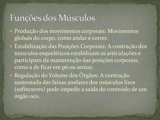  Produção dos movimentos corporais: Movimentos
globais do corpo, como andar e correr.
 Estabilização das Posições Corporais: A contração dos
músculos esqueléticos estabilizam as articulações e
participam da manutenção das posições corporais,
como a de ficar em pé ou sentar.
 Regulação do Volume dos Órgãos: A contração
sustentada das faixas anelares dos músculos lisos
(esfíncteres) pode impedir a saída do conteúdo de um
órgão oco.
 