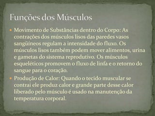  Movimento de Substâncias dentro do Corpo: As
contrações dos músculos lisos das paredes vasos
sangüíneos regulam a intensidade do fluxo. Os
músculos lisos também podem mover alimentos, urina
e gametas do sistema reprodutivo. Os músculos
esqueléticos promovem o fluxo de linfa e o retorno do
sangue para o coração.
 Produção de Calor: Quando o tecido muscular se
contrai ele produz calor e grande parte desse calor
liberado pelo músculo é usado na manutenção da
temperatura corporal.
 